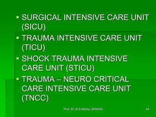  SURGICAL INTENSIVE CARE UNIT
(SICU)
 TRAUMA INTENSIVE CARE UNIT
(TICU)
 SHOCK TRAUMA INTENSIVE
CARE UNIT (STICU)
 TRAUMA – NEURO CRITICAL
CARE INTENSIVE CARE UNIT
(TNCC)
44Prof. Dr. R S Mehta, BPKIHS
 
