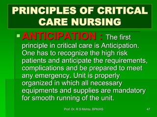PRINCIPLES OF CRITICAL
CARE NURSING
ANTICIPATION : The first
principle in critical care is Anticipation.
One has to recognize the high risk
patients and anticipate the requirements,
complications and be prepared to meet
any emergency. Unit is properly
organized in which all necessary
equipments and supplies are mandatory
for smooth running of the unit.
47Prof. Dr. R S Mehta, BPKIHS
 