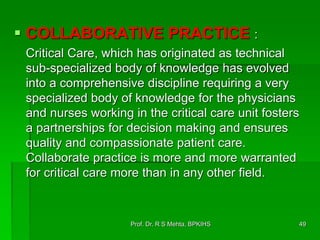  COLLABORATIVE PRACTICE :
Critical Care, which has originated as technical
sub-specialized body of knowledge has evolved
into a comprehensive discipline requiring a very
specialized body of knowledge for the physicians
and nurses working in the critical care unit fosters
a partnerships for decision making and ensures
quality and compassionate patient care.
Collaborate practice is more and more warranted
for critical care more than in any other field.
49Prof. Dr. R S Mehta, BPKIHS
 