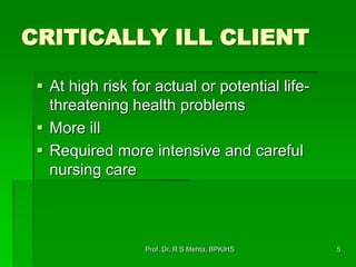 CRITICALLY ILL CLIENT
 At high risk for actual or potential life-
threatening health problems
 More ill
 Required more intensive and careful
nursing care
5Prof. Dr. R S Mehta, BPKIHS
 