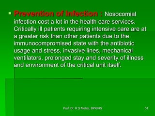  Prevention of Infection : Nosocomial
infection cost a lot in the health care services.
Critically ill patients requiring intensive care are at
a greater risk than other patients due to the
immunocompromised state with the antibiotic
usage and stress, invasive lines, mechanical
ventilators, prolonged stay and severity of illness
and environment of the critical unit itself.
51Prof. Dr. R S Mehta, BPKIHS
 