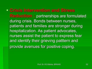  Crisis Intervention and Stress
Reduction : partnerships are formulated
during crisis. Bonds between nurses,
patients and families are stronger during
hospitalization. As patient advocates,
nurses assist the patient to express fear
and identify their grieving patttern and
provide avenues for positive coping.
52Prof. Dr. R S Mehta, BPKIHS
 