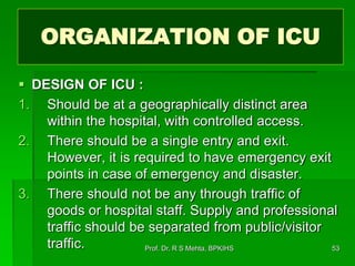 ORGANIZATION OF ICU
 DESIGN OF ICU :
1. Should be at a geographically distinct area
within the hospital, with controlled access.
2. There should be a single entry and exit.
However, it is required to have emergency exit
points in case of emergency and disaster.
3. There should not be any through traffic of
goods or hospital staff. Supply and professional
traffic should be separated from public/visitor
traffic. 53Prof. Dr. R S Mehta, BPKIHS
 
