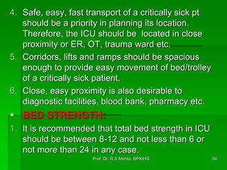 4. Safe, easy, fast transport of a critically sick pt
should be a priority in planning its location.
Therefore, the ICU should be located in close
proximity or ER, OT, trauma ward etc.
5. Corridors, lifts and ramps should be spacious
enough to provide easy movement of bed/trolley
of a critically sick patient.
6. Close, easy proximity is also desirable to
diagnostic facilities, blood bank, pharmacy etc.
 BED STRENGTH:
1. It is recommended that total bed strength in ICU
should be between 8-12 and not less than 6 or
not more than 24 in any case.
54Prof. Dr. R S Mehta, BPKIHS
 