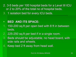 2. 3-5 beds per 100 hospital beds for a Level III ICU
or 2 to 20% of the total no of hospital beds.
3. 1 isolation bed for every ICU beds.
 BED AND ITS SPACE:
1. 150-200 sq.ft per open bed with 8 ft in between
beds.
2. 225-250 sq.ft per bed if in a single room.
3. Beds should be adjustable, no head board, with
side rails and wheels.
4. Keep bed 2 ft away from head wall.
55Prof. Dr. R S Mehta, BPKIHS
 