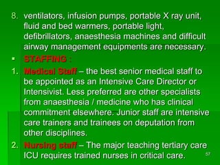 8. ventilators, infusion pumps, portable X ray unit,
fluid and bed warmers, portable light,
defibrillators, anaesthesia machines and difficult
airway management equipments are necessary.
 STAFFING :
1. Medical Staff – the best senior medical staff to
be appointed as an Intensive Care Director or
Intensivist. Less preferred are other specialists
from anaesthesia / medicine who has clinical
commitment elsewhere. Junior staff are intensive
care trainers and trainees on deputation from
other disciplines.
2. Nursing staff – The major teaching tertiary care
ICU requires trained nurses in critical care. 57
 