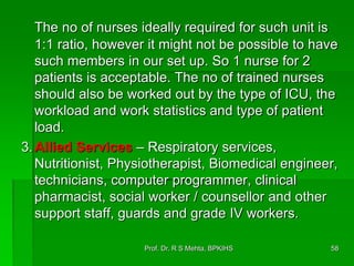 The no of nurses ideally required for such unit is
1:1 ratio, however it might not be possible to have
such members in our set up. So 1 nurse for 2
patients is acceptable. The no of trained nurses
should also be worked out by the type of ICU, the
workload and work statistics and type of patient
load.
3.Allied Services – Respiratory services,
Nutritionist, Physiotherapist, Biomedical engineer,
technicians, computer programmer, clinical
pharmacist, social worker / counsellor and other
support staff, guards and grade IV workers.
58Prof. Dr. R S Mehta, BPKIHS
 