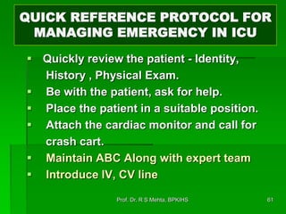 QUICK REFERENCE PROTOCOL FOR
MANAGING EMERGENCY IN ICU
 Quickly review the patient - Identity,
History , Physical Exam.
 Be with the patient, ask for help.
 Place the patient in a suitable position.
 Attach the cardiac monitor and call for
crash cart.
 Maintain ABC Along with expert team
 Introduce IV, CV line
61Prof. Dr. R S Mehta, BPKIHS
 