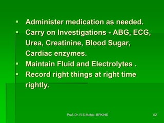  Administer medication as needed.
 Carry on Investigations - ABG, ECG,
Urea, Creatinine, Blood Sugar,
Cardiac enzymes.
 Maintain Fluid and Electrolytes .
 Record right things at right time
rightly.
62Prof. Dr. R S Mehta, BPKIHS
 