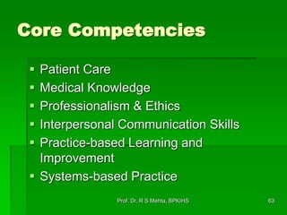 Core Competencies
 Patient Care
 Medical Knowledge
 Professionalism & Ethics
 Interpersonal Communication Skills
 Practice-based Learning and
Improvement
 Systems-based Practice
63Prof. Dr. R S Mehta, BPKIHS
 