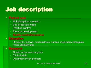 Job description
 Patient care
 Multidisciplinary rounds
 Bed allocation/triage
 Infection control
 Protocol development
 Quality control/assurance
 Education
 Residents, fellows, med students, nurses, respiratory therapists,
nurse practitioners
 Research
 Quality assurance projects
 Clinical trials
 Database-driven projects
66Prof. Dr. R S Mehta, BPKIHS
 
