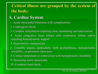 Critical illness are grouped by the system of
the body;
A. Cardiac System
1. Acute myocardial infarction with complications
2. Cardiogenic shock
3. Complex arrhythmias requiring close monitoring and intervention
4. Acute congestive heart failure with respiratory failure and/or
requiring hemodynamic support
5. Hypertensive emergencies
6. Unstable angina, particularly with dysrhythmias, hemodynamic
instability, or persistent chest pain
8. Cardiac tamponade or constriction with hemodynamic instability
9. Dissecting aortic aneurysms
10. Complete heart block
69
Prof. Dr. R S Mehta, BPKIHS
 