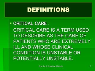 DEFINITIONS
 CRITICAL CARE :
CRITICAL CARE IS A TERM USED
TO DESCRIBE AS THE CARE OF
PATIENTS WHO ARE EXTREMELY
ILL AND WHOSE CLINICAL
CONDITION IS UNSTABLE OR
POTENTIALLY UNSTABLE.
7Prof. Dr. R S Mehta, BPKIHS
 
