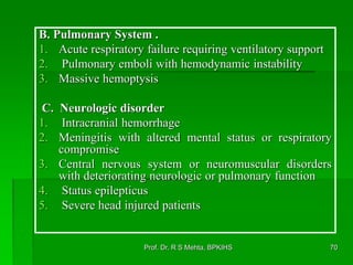 B. Pulmonary System .
1. Acute respiratory failure requiring ventilatory support
2. Pulmonary emboli with hemodynamic instability
3. Massive hemoptysis
C. Neurologic disorder
1. Intracranial hemorrhage
2. Meningitis with altered mental status or respiratory
compromise
3. Central nervous system or neuromuscular disorders
with deteriorating neurologic or pulmonary function
4. Status epilepticus
5. Severe head injured patients
70Prof. Dr. R S Mehta, BPKIHS
 