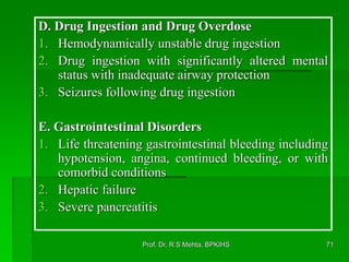 D. Drug Ingestion and Drug Overdose
1. Hemodynamically unstable drug ingestion
2. Drug ingestion with significantly altered mental
status with inadequate airway protection
3. Seizures following drug ingestion
E. Gastrointestinal Disorders
1. Life threatening gastrointestinal bleeding including
hypotension, angina, continued bleeding, or with
comorbid conditions
2. Hepatic failure
3. Severe pancreatitis
71Prof. Dr. R S Mehta, BPKIHS
 