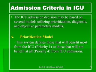 Admission Criteria in ICU
 The ICU admission decision may be based on
several models utilizing prioritization, diagnosis,
and objective parameters models.
A. Prioritization Model
This system defines those that will benefit most
from the ICU (Priority 1) to those that will not
benefit at all (Priority 4) from ICU admission.
74Prof. Dr. R S Mehta, BPKIHS
 