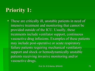 Priority 1:
 These are critically ill, unstable patients in need of
intensive treatment and monitoring that cannot be
provided outside of the ICU. Usually, these
treatments include ventilator support, continuous
vasoactive drug infusions. Examples of these patients
may include post-operative or acute respiratory
failure patients requiring mechanical ventilatory
support and shock or hemodynamically unstable
patients receiving invasive monitoring and/or
vasoactive drugs.
Prof. Dr. R S Mehta, BPKIHS 75
 
