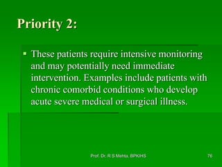 Priority 2:
 These patients require intensive monitoring
and may potentially need immediate
intervention. Examples include patients with
chronic comorbid conditions who develop
acute severe medical or surgical illness.
Prof. Dr. R S Mehta, BPKIHS 76
 