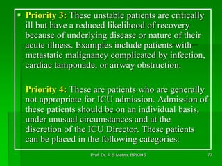  Priority 3: These unstable patients are critically
ill but have a reduced likelihood of recovery
because of underlying disease or nature of their
acute illness. Examples include patients with
metastatic malignancy complicated by infection,
cardiac tamponade, or airway obstruction.
Priority 4: These are patients who are generally
not appropriate for ICU admission. Admission of
these patients should be on an individual basis,
under unusual circumstances and at the
discretion of the ICU Director. These patients
can be placed in the following categories:
77Prof. Dr. R S Mehta, BPKIHS
 
