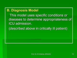 B. Diagnosis Model
This model uses specific conditions or
diseases to determine appropriateness of
ICU admission.
(described above in critically ill patient)
78Prof. Dr. R S Mehta, BPKIHS
 