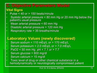 C. Objective Parameters Model
Vital Signs
• Pulse < 40 or > 150 beats/minute
• Systolic arterial pressure < 80 mm Hg or 20 mm Hg below the
patient's usual pressure
• Mean arterial pressure < 60 mm Hg
• Diastolic arterial pressure > 120 mm Hg
• Respiratory rate > 35 breaths/minute
Laboratory Values (newly discovered)
• Serum sodium < 110 mEq/L or > 170 mEq/L
• Serum potassium < 2.0 mEq/L or > 7.0 mEq/L
• PaO2 < 50 mm Hg pH < 7.1 or > 7.7
• Serum glucose > 800 mg/dl
• Serum calcium > 15 mg/dl
• Toxic level of drug or other chemical substance in a
hemodynamically or neurologically compromised patient
79Prof. Dr. R S Mehta, BPKIHS
 