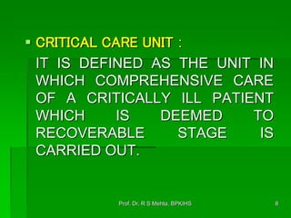  CRITICAL CARE UNIT :
IT IS DEFINED AS THE UNIT IN
WHICH COMPREHENSIVE CARE
OF A CRITICALLY ILL PATIENT
WHICH IS DEEMED TO
RECOVERABLE STAGE IS
CARRIED OUT.
8Prof. Dr. R S Mehta, BPKIHS
 