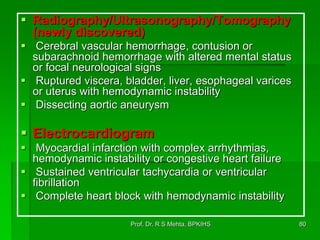  Radiography/Ultrasonography/Tomography
(newly discovered)
 Cerebral vascular hemorrhage, contusion or
subarachnoid hemorrhage with altered mental status
or focal neurological signs
 Ruptured viscera, bladder, liver, esophageal varices
or uterus with hemodynamic instability
 Dissecting aortic aneurysm
 Electrocardiogram
 Myocardial infarction with complex arrhythmias,
hemodynamic instability or congestive heart failure
 Sustained ventricular tachycardia or ventricular
fibrillation
 Complete heart block with hemodynamic instability
80Prof. Dr. R S Mehta, BPKIHS
 