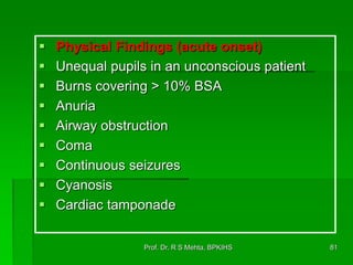  Physical Findings (acute onset)
 Unequal pupils in an unconscious patient
 Burns covering > 10% BSA
 Anuria
 Airway obstruction
 Coma
 Continuous seizures
 Cyanosis
 Cardiac tamponade
81Prof. Dr. R S Mehta, BPKIHS
 