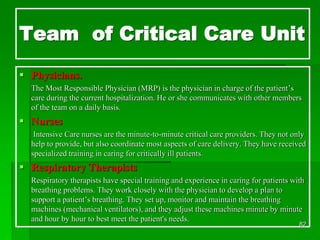 Team of Critical Care Unit
 Physicians.
The Most Responsible Physician (MRP) is the physician in charge of the patient’s
care during the current hospitalization. He or she communicates with other members
of the team on a daily basis.
 Nurses
Intensive Care nurses are the minute-to-minute critical care providers. They not only
help to provide, but also coordinate most aspects of care delivery. They have received
specialized training in caring for critically ill patients.
 Respiratory Therapists
Respiratory therapists have special training and experience in caring for patients with
breathing problems. They work closely with the physician to develop a plan to
support a patient’s breathing. They set up, monitor and maintain the breathing
machines (mechanical ventilators), and they adjust these machines minute by minute
and hour by hour to best meet the patient's needs.
82
 