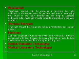  Pharmacists
Pharmacists consult with the physician in selecting the right
medicines at the correct dose for patients and also in monitoring
drug levels in the body. Pharmacists also help to decrease
medication side effects and provide valuable information to the team
members.
 Physical Therapist
They help prevent disabilities and facilitate rehabilitation as soon as
possible.
 Dieticians
Dieticians calculate the nutritional needs of the critically ill patient
and consult with the physician to provide the patient with the best
possible diet, whether orally or through a feeding tube.
 Medical Radiation Technologist
 Medical Laboratory Technologist
83Prof. Dr. R S Mehta, BPKIHS
 