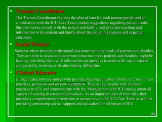  Trauma Coordinator
The Trauma Coordinator reviews the plan of care for each trauma patient and in
consultation with the ICU Care Team, makes suggestions regarding patient needs.
She also works closely with the patient and family, and provides teaching and
information to the patient and family about the patient’s progress and expected
outcomes.
 Social Worker
Social workers provide professional assistance with the needs of patients and families.
They can help to assess and determine what resources patients and families might be
lacking, providing them with information on agencies to assist with various needs
and generally assisting with other family difficulties.
 Clinical Educator
Clinical Educators are nurses who provide ongoing education for ICU nurses on new
practices, protocols and on new equipment. They are up-to-date with the best
practices in ICU and communicate with the Manager and with ICU nurses about all
aspects of nursing practice and education. As an important part of their role, they
provide a comprehensive orientation to nurses new to the ICU Care Team as well as
providing continuing advice, support and education for all nurses in ICU.
84
 
