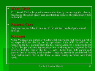  Ward Clerk
ICU Ward Clerks help with communication by answering the phones,
processing physician orders and coordinating some of the patient activities
in the ICU.
 Pastoral Care
Chaplains are available to minister to the spiritual needs of patients and
families.
Manager
Nurse Managers are nurses with additional experience and education, who
are responsible for the day to day operations of the ICU. In addition to
managing the ICU nursing staff, the ICU Nurse Manager is responsible for
the ICU budget and nursing practices. Nurse Managers are responsible for
ensuring that the care in the ICU is safe. She/he hires ICU nurses and
ensures that all nursing staff members meet the standards established for
their performance. She is also there to assist family members with their
needs.
85Prof. Dr. R S Mehta, BPKIHS
 