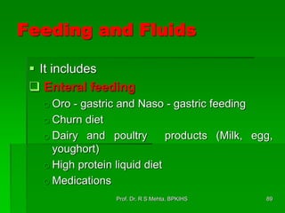 Feeding and Fluids
 It includes
 Enteral feeding
o Oro - gastric and Naso - gastric feeding
o Churn diet
o Dairy and poultry products (Milk, egg,
youghort)
o High protein liquid diet
o Medications
89Prof. Dr. R S Mehta, BPKIHS
 