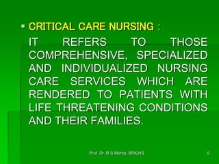  CRITICAL CARE NURSING :
IT REFERS TO THOSE
COMPREHENSIVE, SPECIALIZED
AND INDIVIDUALIZED NURSING
CARE SERVICES WHICH ARE
RENDERED TO PATIENTS WITH
LIFE THREATENING CONDITIONS
AND THEIR FAMILIES.
9Prof. Dr. R S Mehta, BPKIHS
 