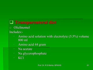  Transparenteral diet
o Oliclinomel
Includes:-
• Amino acid solution with electrolyte (5.5%) volume
800 ml
• Amino acid 44 gram
• Na acetate
• Na glycerophosphate
• KCl
91Prof. Dr. R S Mehta, BPKIHS
 