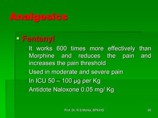 Analgesics
 Fentanyl
o It works 600 times more effectively than
Morphine and reduces the pain and
increases the pain threshold
o Used in moderate and severe pain
o In ICU 50 – 100 µg per Kg
o Antidote Naloxone 0.05 mg/ Kg
95Prof. Dr. R S Mehta, BPKIHS
 