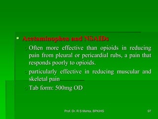  Acetaminophen and NSAIDs
o Often more effective than opioids in reducing
pain from pleural or pericardial rubs, a pain that
responds poorly to opioids.
o particularly effective in reducing muscular and
skeletal pain
o Tab form: 500mg OD
97Prof. Dr. R S Mehta, BPKIHS
 