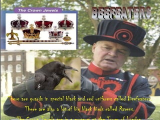 There are guards in special black and red uniforms called Beefeaters.
There are also a lot of big black birds called Ravens.
 
