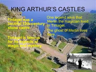 KING ARTHUR’S CASTLES
Tintagel was a
beutiful 12th-century
stone castle.
Tintagel is famous
for its legends of
magic and mystery.
One legend says that
Merlin the magician lived
in Tintagel.
The ghost of Merlin lives
here.
 