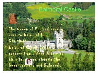 Balmoral Castle
• The Queen of England usually
goes to Balmoral for
Christmas.
• Balmoral Castle was a
present from Prince Albert to
his wife, Queen Victoria.She
loved Scotland and Balmoral.
 