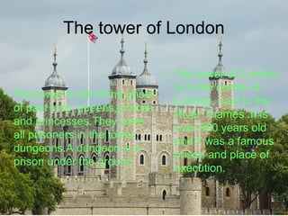 The tower of London
• The tower is full of the ghost
of past king ,queens,princes
and princesses.They were
all prisoners in the tower
dungeons.A dungeon is a
prison under the ground.
• The tower of London
is in the centre of
London, next to the
River Thames .It is
over 900 years old
and it was a famous
prison and place of
execution.
 