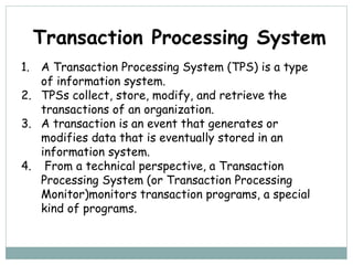 1. A Transaction Processing System (TPS) is a type
of information system.
2. TPSs collect, store, modify, and retrieve the
transactions of an organization.
3. A transaction is an event that generates or
modifies data that is eventually stored in an
information system.
4. From a technical perspective, a Transaction
Processing System (or Transaction Processing
Monitor)monitors transaction programs, a special
kind of programs.
Transaction Processing System
 