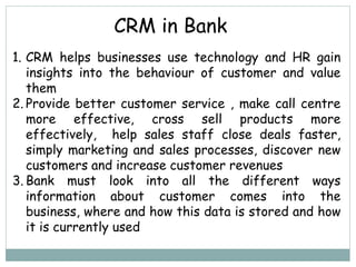 CRM in Bank
1. CRM helps businesses use technology and HR gain
insights into the behaviour of customer and value
them
2. Provide better customer service , make call centre
more effective, cross sell products more
effectively, help sales staff close deals faster,
simply marketing and sales processes, discover new
customers and increase customer revenues
3. Bank must look into all the different ways
information about customer comes into the
business, where and how this data is stored and how
it is currently used
 