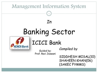 Management Information System
1
In
Banking Sector
Compiled by
SIDDHESH MISAL(10)
SHAHEEN KHAN(06)
(SAKEC FYMMS)
ICICI Bank
Guided by:
Prof. Ravi Jeswani
 