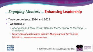… Engaging Mentors and Enhancing Leadership
 Two components: 2014 and 2015
 Two focuses:
 Aboriginal and Torres Strait Islander teachers new to teaching …. a
mentoring focus
 Future educational leaders who are Aboriginal and Torres Strait
Islanders… a leadership development focus
# OURMOBTEACHConference , 30 September 2015
 