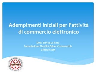 Adempimenti iniziali per l'attività
di commercio elettronico
Dott. Enrico La Rosa
Commissione Fiscalità Odcec Civitavecchia
5 Marzo 2015
 