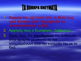 1.1. Άγγελοι που εξέπεσαν από τη θέση τουςΆγγελοι που εξέπεσαν από τη θέση τους
γιατί θέλησαν από υπερηφάνεια ναγιατί θέλησαν από υπερηφάνεια να
αντικαταστήσουν το Θεό.αντικαταστήσουν το Θεό.
2.2. Αρχηγός τους ο Εωσφόρος (Διάβολος).Αρχηγός τους ο Εωσφόρος (Διάβολος).
3.3. Έργο τους:Έργο τους: ΝαΝα παγιδεύουνπαγιδεύουν τον άνθρωποτον άνθρωπο
στην αμαρτία με σκοπό να τονστην αμαρτία με σκοπό να τον
απομακρύνουν από την κοινωνία του με τοαπομακρύνουν από την κοινωνία του με το
Θεό.Θεό.
 