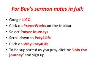 For Bev’s sermon notes in full:
• Google LICC
• Click on PrayerWorks on the toolbar
• Select Prayer Journeys
• Scroll down to Pray4Life
• Click on Why Pray4Life
• To be supported as you pray click on ‘Join the
journey’ and sign up
 