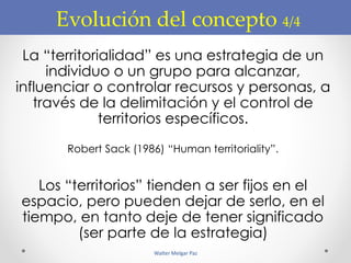Evolución del concepto 4/4
La “territorialidad” es una estrategia de un
individuo o un grupo para alcanzar,
influenciar o controlar recursos y personas, a
través de la delimitación y el control de
territorios específicos.
Robert Sack (1986) “Human territoriality”.
Los “territorios” tienden a ser fijos en el
espacio, pero pueden dejar de serlo, en el
tiempo, en tanto deje de tener significado
(ser parte de la estrategia)
Walter Melgar Paz
 