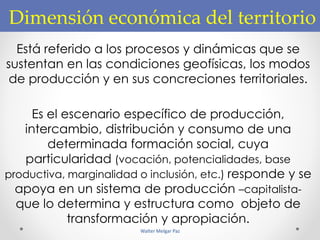 Dimensión económica del territorio
Está referido a los procesos y dinámicas que se
sustentan en las condiciones geofísicas, los modos
de producción y en sus concreciones territoriales.
Es el escenario específico de producción,
intercambio, distribución y consumo de una
determinada formación social, cuya
particularidad (vocación, potencialidades, base
productiva, marginalidad o inclusión, etc.) responde y se
apoya en un sistema de producción –capitalista-
que lo determina y estructura como objeto de
transformación y apropiación.
Walter Melgar Paz
 